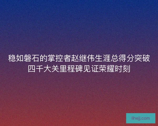稳如磐石的掌控者赵继伟生涯总得分突破四千大关里程碑见证荣耀时刻