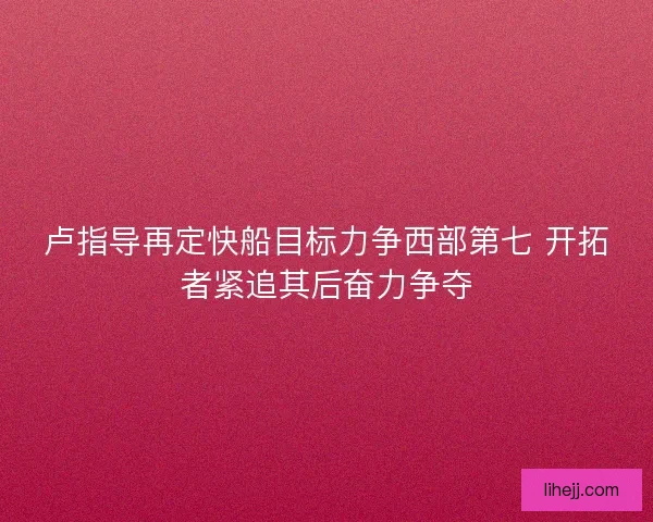 卢指导再定快船目标力争西部第七 开拓者紧追其后奋力争夺